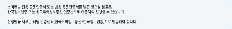 스마트빌 전용 공인인증서 또는 범용 공인인증서를 발급 받으실 분들은 한국무역정보통신 또는 한국정보인증 공인인증센터로 이동하여 신청할 수 있습니다. 신청발급 서류는 해당 공인인증센터(한국무역정보통신/한국정보인증)으로 발송해야 합니다.