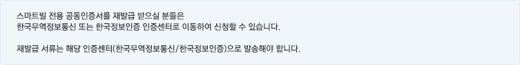 스마트빌 전용 공인인증서를 재발급 받으실 분들은 한국무역정보통신 또는 한국정보인증 공인인증센터로 이동하여 신청할 수 있습니다. 재발급 서류는 해당 공인인증센터(한국무역정보통신/한국정보인증)으로 발송해야 합니다.